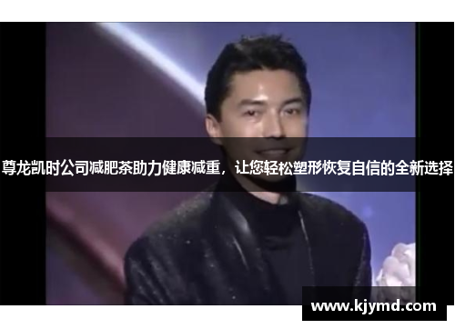 尊龙凯时公司减肥茶助力健康减重，让您轻松塑形恢复自信的全新选择